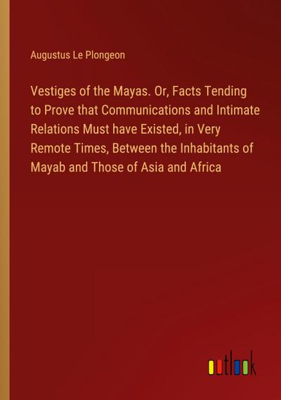 Vestiges of the Mayas. Or, Facts Tending to Prove that Communications and Intimate Relations Must have Existed, in Very Remote Times, Between the Inhabitants of Mayab and Those of Asia and Africa