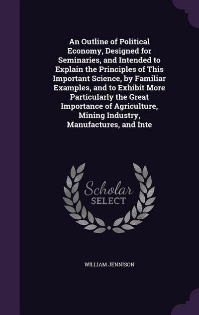 An Outline of Political Economy, Designed for Seminaries, and Intended to Explain the Principles of This Important Science, by Familiar Examples, and to Exhibit More Particularly the Great Importance of Agriculture, Mining Industry, Manufactures, and Inte