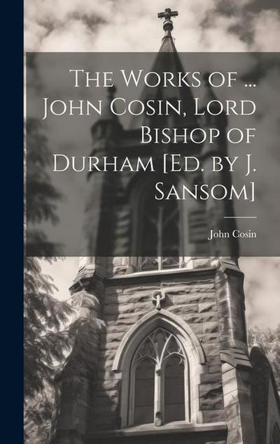 The Works of ... John Cosin, Lord Bishop of Durham [Ed. by J. Sansom]