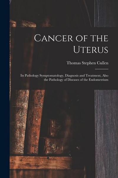 Cancer of the Uterus: Its Pathology Symptomatology, Diagnosis and Treatment, Also the Pathology of Diseases of the Endometrium