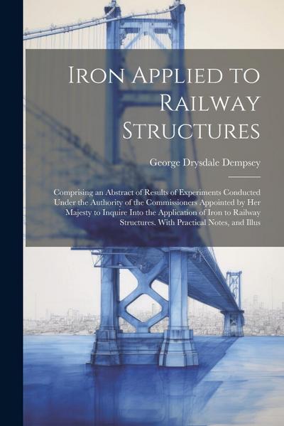 Iron Applied to Railway Structures: Comprising an Abstract of Results of Experiments Conducted Under the Authority of the Commissioners Appointed by H