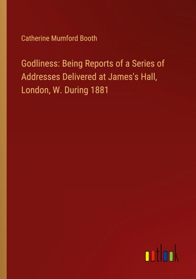 Godliness: Being Reports of a Series of Addresses Delivered at James’s Hall, London, W. During 1881