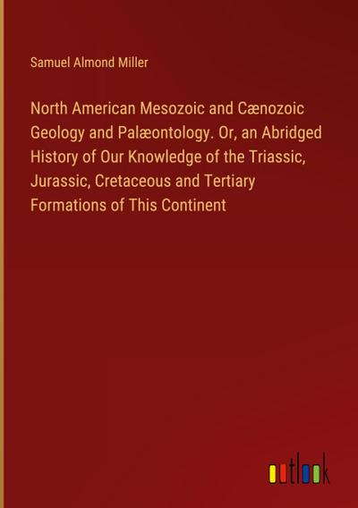 North American Mesozoic and Cænozoic Geology and Palæontology. Or, an Abridged History of Our Knowledge of the Triassic, Jurassic, Cretaceous and Tertiary Formations of This Continent
