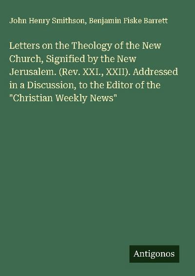 Letters on the Theology of the New Church, Signified by the New Jerusalem. (Rev. XXI., XXII). Addressed in a Discussion, to the Editor of the "Christian Weekly News"