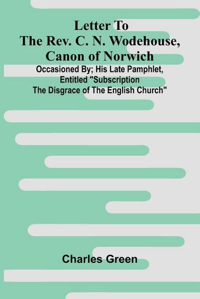 Letter to the Rev. C. N. Wodehouse, Canon of Norwich; occasioned by; his late pamphlet, entitled "Subscription the Disgrace of the English Church"