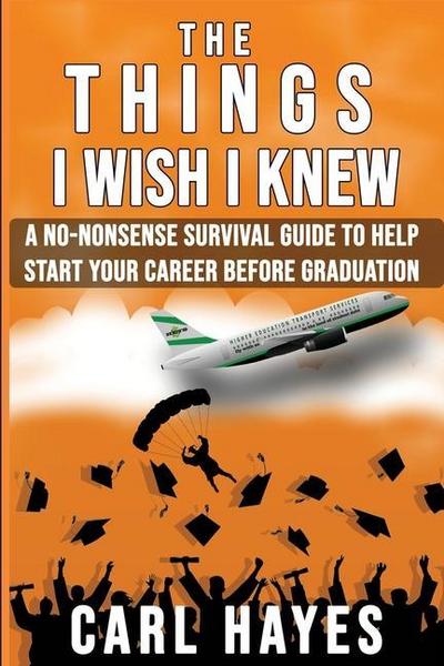 The Things I Wish I Knew: A No-Nonsense Survival Guide To Help Start Your Career Before Graduation
