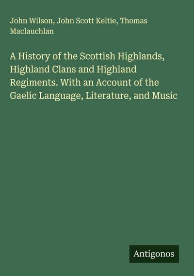 A History of the Scottish Highlands, Highland Clans and Highland Regiments. With an Account of the Gaelic Language, Literature, and Music