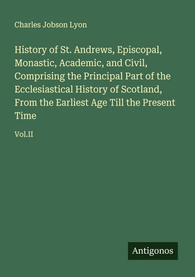 History of St. Andrews, Episcopal, Monastic, Academic, and Civil, Comprising the Principal Part of the Ecclesiastical History of Scotland, From the Earliest Age Till the Present Time