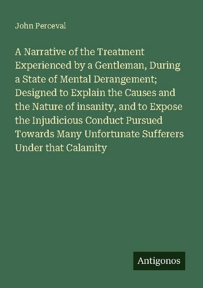 A Narrative of the Treatment Experienced by a Gentleman, During a State of Mental Derangement; Designed to Explain the Causes and the Nature of insanity, and to Expose the Injudicious Conduct Pursued Towards Many Unfortunate Sufferers Under that Calamity