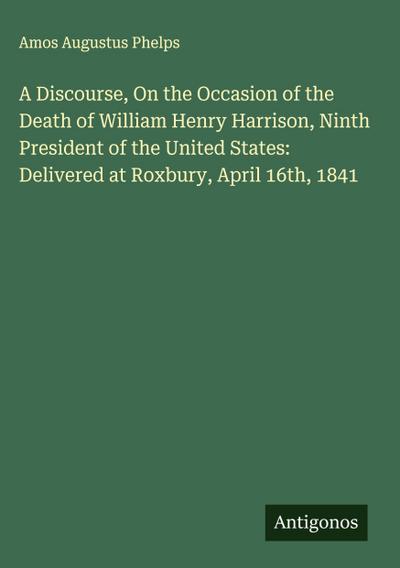 A Discourse, On the Occasion of the Death of William Henry Harrison, Ninth President of the United States: Delivered at Roxbury, April 16th, 1841