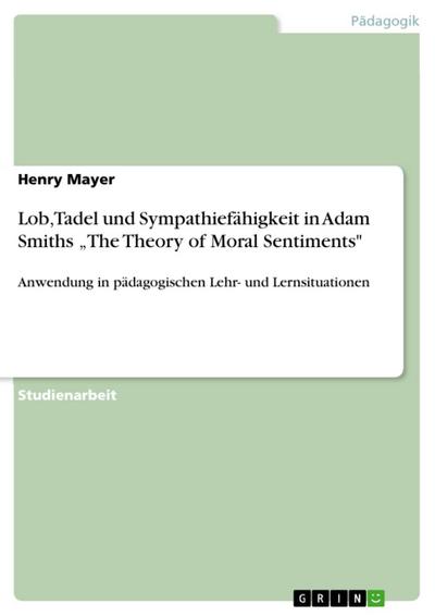 Adam Smith (1723-1790): The Theory of Moral Sentiments: Eine Analyse der Überlegungen Smiths zu Lob und Tadel sowie über die Sympathiefähigkeit und deren Anwendung in pädagogischen Lehr- und Lernsituationen