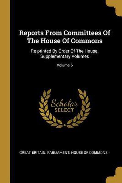 Reports From Committees Of The House Of Commons: Re-printed By Order Of The House. Supplementary Volumes; Volume 6