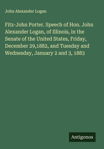 Fitz-John Porter. Speech of Hon. John Alexander Logan, of Illinois, in the Senate of the United States, Friday, December 29,1882, and Tuesday and Wednesday, January 2 and 3, 1883
