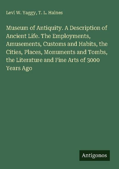 Museum of Antiquity. A Description of Ancient Life. The Employments, Amusements, Customs and Habits, the Cities, Places, Monuments and Tombs, the Literature and Fine Arts of 3000 Years Ago