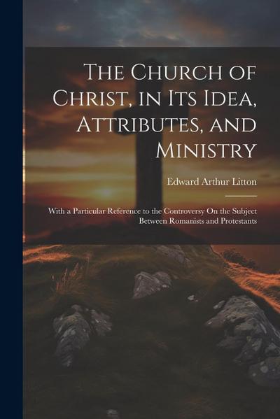 The Church of Christ, in Its Idea, Attributes, and Ministry: With a Particular Reference to the Controversy On the Subject Between Romanists and Prote