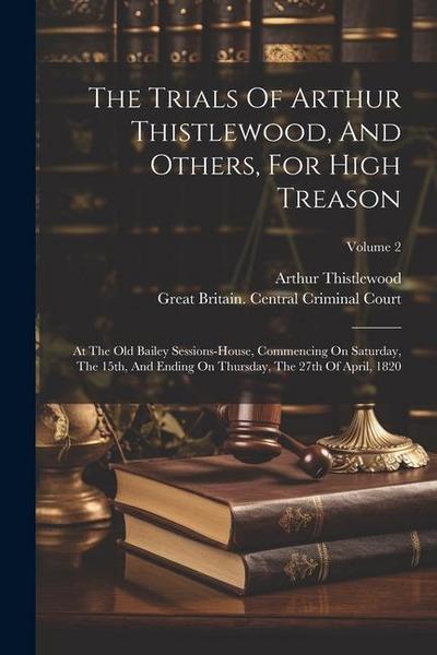The Trials Of Arthur Thistlewood, And Others, For High Treason: At The Old Bailey Sessions-house, Commencing On Saturday, The 15th, And Ending On Thur