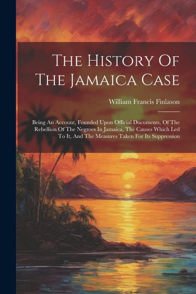 The History Of The Jamaica Case: Being An Account, Founded Upon Official Documents, Of The Rebellion Of The Negroes In Jamaica, The Causes Which Led T
