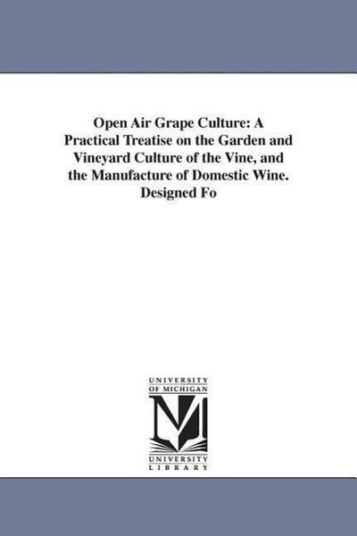 Open Air Grape Culture: A Practical Treatise on the Garden and Vineyard Culture of the Vine, and the Manufacture of Domestic Wine. Designed Fo
