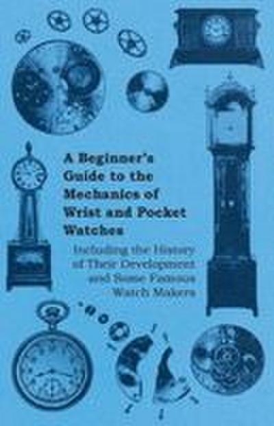 A Beginner’s Guide to the Mechanics of Wrist and Pocket Watches - Including the History of Their Development and Some Famous Watch Makers