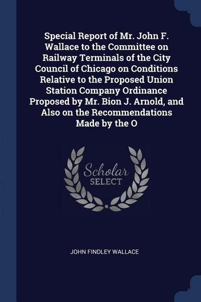 Special Report of Mr. John F. Wallace to the Committee on Railway Terminals of the City Council of Chicago on Conditions Relative to the Proposed Union Station Company Ordinance Proposed by Mr. Bion J. Arnold, and Also on the Recommendations Made by the O