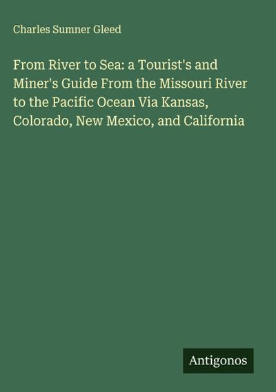 From River to Sea: a Tourist’s and Miner’s Guide From the Missouri River to the Pacific Ocean Via Kansas, Colorado, New Mexico, and California