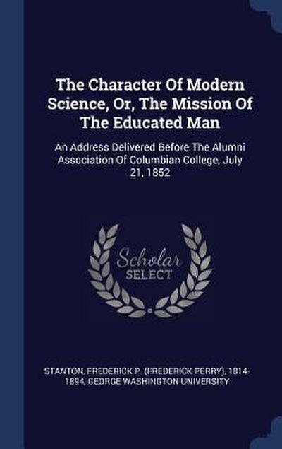 The Character Of Modern Science, Or, The Mission Of The Educated Man: An Address Delivered Before The Alumni Association Of Columbian College, July 21
