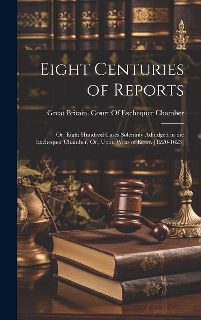 Eight Centuries of Reports: Or, Eight Hundred Cases Solemnly Adjudged in the Exchequer Chamber, Or, Upon Writs of Error. [1220-1623]