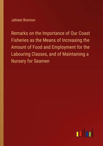 Remarks on the Importance of Our Coast Fisheries as the Means of Increasing the Amount of Food and Employment for the Labouring Classes, and of Maintaining a Nursery for Seamen