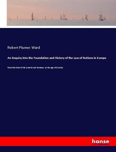 An Enquiry into the Foundation and History of the Law of Nations in Europe