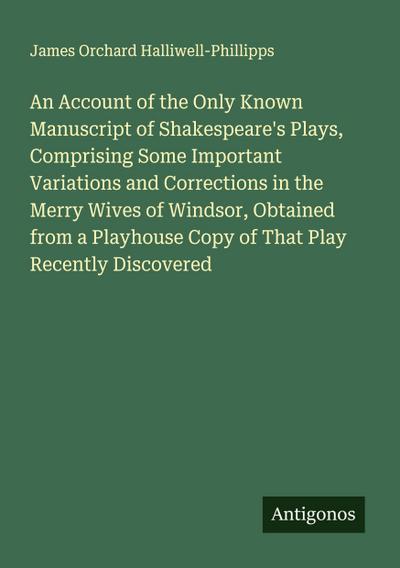 An Account of the Only Known Manuscript of Shakespeare’s Plays, Comprising Some Important Variations and Corrections in the Merry Wives of Windsor, Obtained from a Playhouse Copy of That Play Recently Discovered