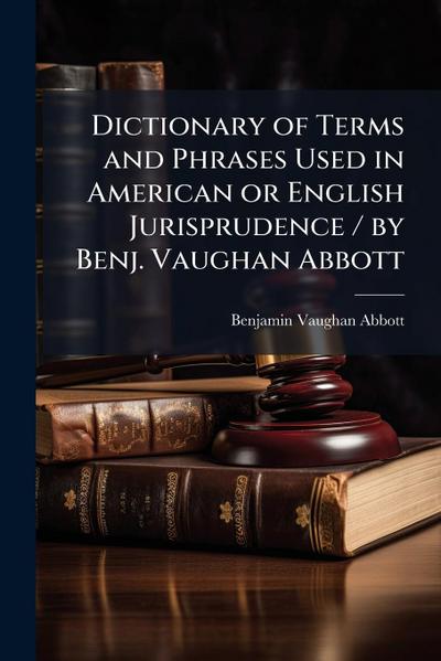 Dictionary of Terms and Phrases Used in American or English Jurisprudence / by Benj. Vaughan Abbott