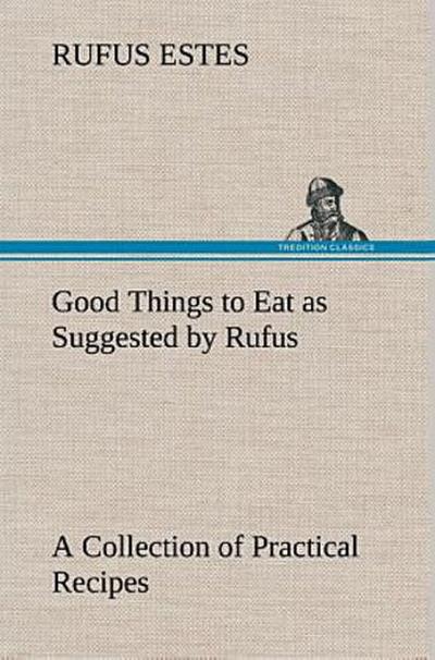 Good Things to Eat as Suggested by Rufus A Collection of Practical Recipes for Preparing Meats, Game, Fowl, Fish, Puddings, Pastries, Etc.