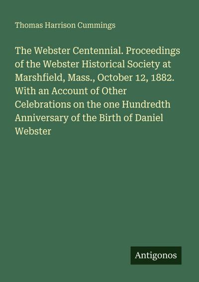 The Webster Centennial. Proceedings of the Webster Historical Society at Marshfield, Mass., October 12, 1882. With an Account of Other Celebrations on the one Hundredth Anniversary of the Birth of Daniel Webster