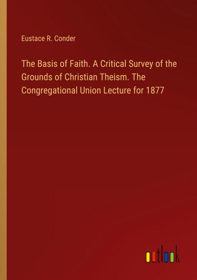 The Basis of Faith. A Critical Survey of the Grounds of Christian Theism. The Congregational Union Lecture for 1877