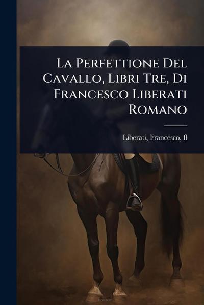 La Perfettione Del Cavallo, Libri Tre, Di Francesco Liberati Romano
