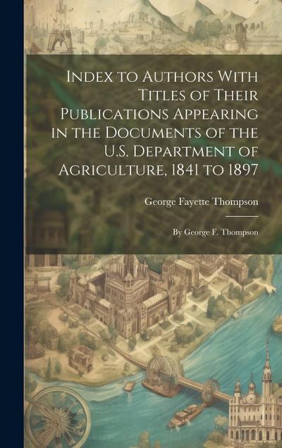 Index to Authors With Titles of Their Publications Appearing in the Documents of the U.S. Department of Agriculture, 1841 to 1897: By George F. Thomps