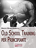 Old School Training per Principianti. Come Diventare più Grossi e Forti nella Metà del Tempo delle Nuove Metodologie di Body Building. Ebook Italiano Anteprima Gratis