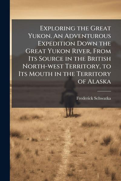 Exploring the Great Yukon. An Adventurous Expedition Down the Great Yukon River, From Its Source in the British North-west Territory, to Its Mouth in the Territory of Alaska