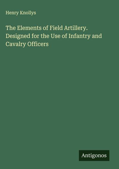 The Elements of Field Artillery. Designed for the Use of Infantry and Cavalry Officers