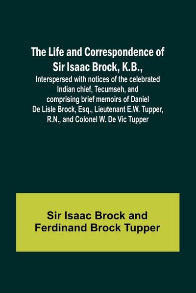 The Life and Correspondence of Sir Isaac Brock, K.B., Interspersed with notices of the celebrated Indian chief, Tecumseh, and comprising brief memoirs of Daniel De Lisle Brock, Esq., Lieutenant E.W. Tupper, R.N., and Colonel W. De Vic Tupper
