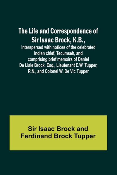 The Life and Correspondence of Sir Isaac Brock, K.B., Interspersed with notices of the celebrated Indian chief, Tecumseh, and comprising brief memoirs of Daniel De Lisle Brock, Esq., Lieutenant E.W. Tupper, R.N., and Colonel W. De Vic Tupper