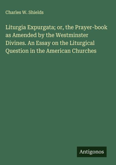 Liturgia Expurgata; or, the Prayer-book as Amended by the Westminster Divines. An Essay on the Liturgical Question in the American Churches