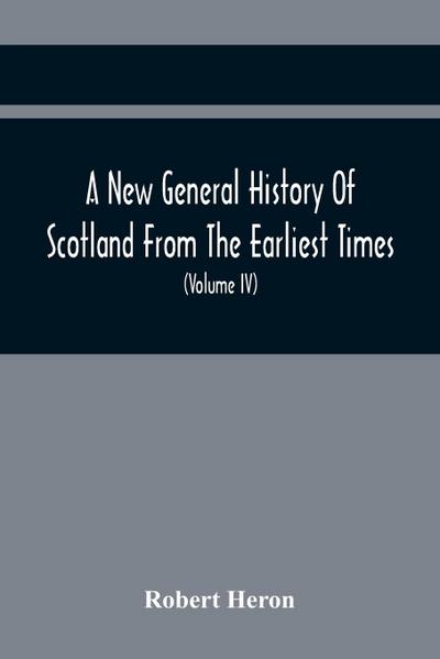 A New General History Of Scotland From The Earliest Times, To The Aera Of The Abolition Of The Hereditary Jurisdictions Of Subjects In Scotland In The Year 1748 (Volume Iv)