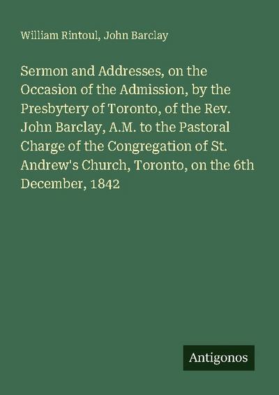 Sermon and Addresses, on the Occasion of the Admission, by the Presbytery of Toronto, of the Rev. John Barclay, A.M. to the Pastoral Charge of the Congregation of St. Andrew’s Church, Toronto, on the 6th December, 1842