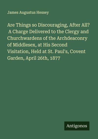 Are Things so Discouraging, After All?  A Charge Delivered to the Clergy and Churchwardens of the Archdeaconry of Middlesex, at His Second Visitation, Held at St. Paul’s, Covent Garden, April 26th, 1877