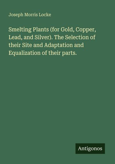 Smelting Plants (for Gold, Copper, Lead, and Silver). The Selection of their Site and Adaptation and Equalization of their parts.