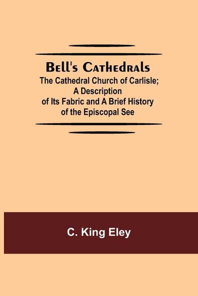 Bell’S Cathedrals; The Cathedral Church Of Carlisle; A Description Of Its Fabric And A Brief History Of The Episcopal See