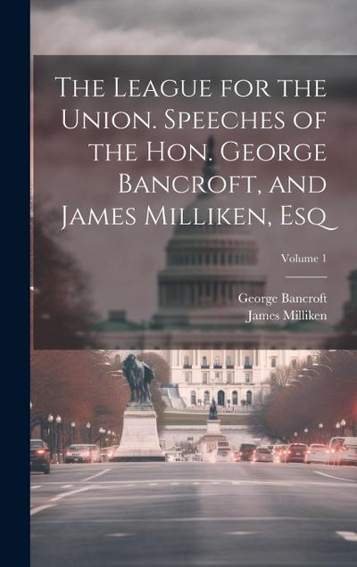 The League for the Union. Speeches of the Hon. George Bancroft, and James Milliken, esq; Volume 1