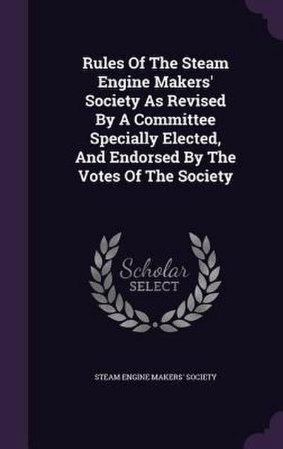Rules Of The Steam Engine Makers’ Society As Revised By A Committee Specially Elected, And Endorsed By The Votes Of The Society