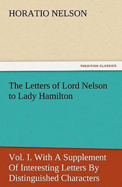 The Letters of Lord Nelson to Lady Hamilton, Vol. I. With A Supplement Of Interesting Letters By Distinguished Characters